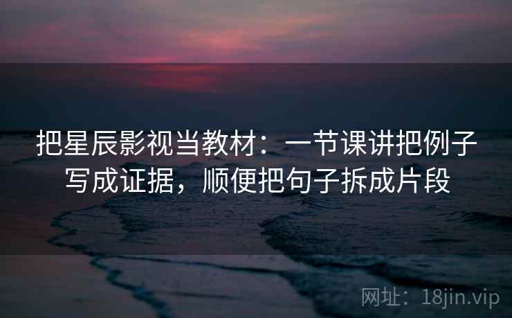 把星辰影视当教材：一节课讲把例子写成证据，顺便把句子拆成片段