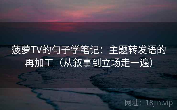 菠萝TV的句子学笔记：主题转发语的再加工（从叙事到立场走一遍）