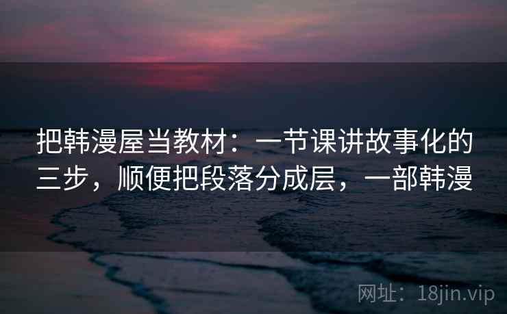 把韩漫屋当教材：一节课讲故事化的三步，顺便把段落分成层，一部韩漫