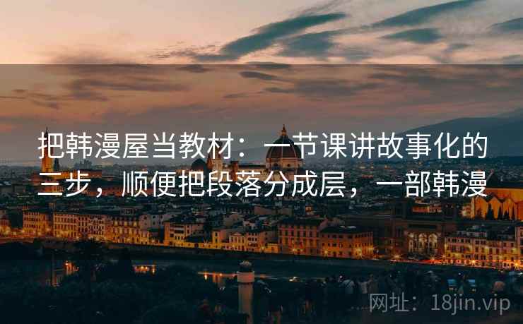 把韩漫屋当教材：一节课讲故事化的三步，顺便把段落分成层，一部韩漫