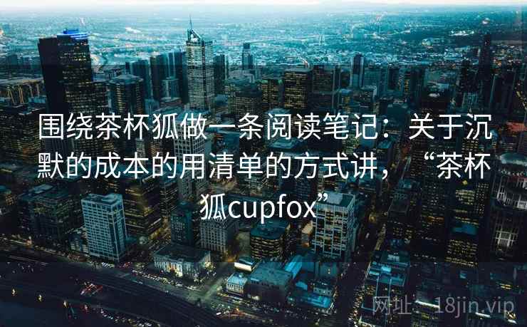 围绕茶杯狐做一条阅读笔记:关于沉默的成本的用清单的方式讲,“茶杯狐cupfox” 围绕茶杯狐做一条阅读笔记:关于沉默的成本的用清单的方式讲,“茶杯狐cupfox”