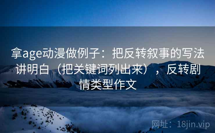 拿age动漫做例子：把反转叙事的写法讲明白（把关键词列出来），反转剧情类型作文