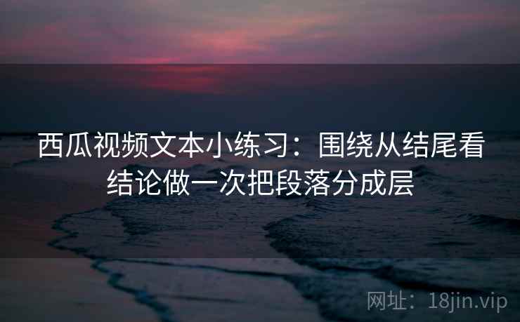 西瓜视频文本小练习:围绕从结尾看结论做一次把段落分成层
