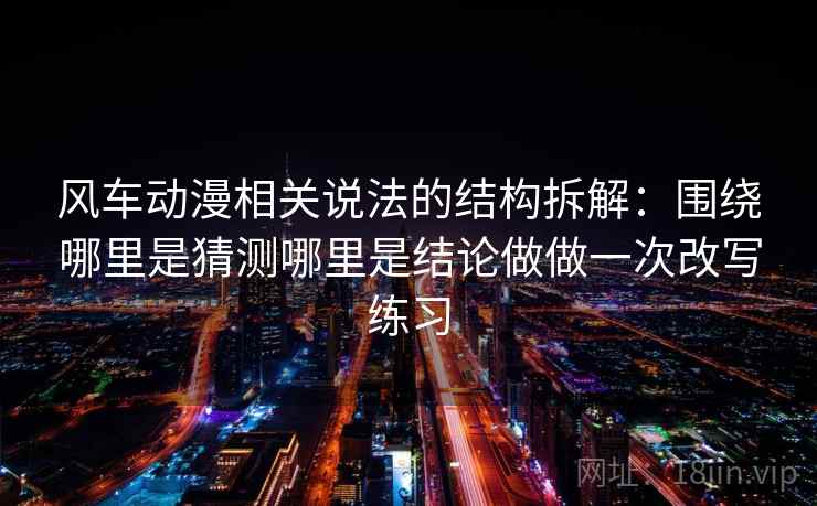 风车动漫相关说法的结构拆解：围绕哪里是猜测哪里是结论做做一次改写练习