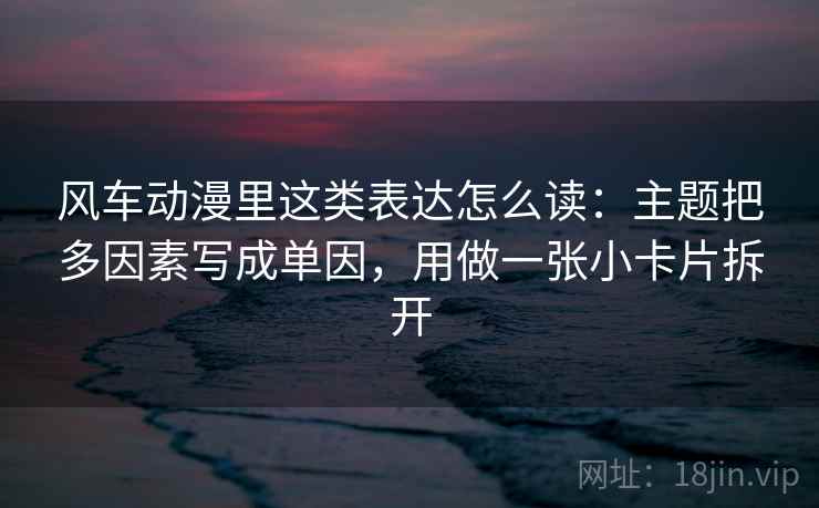 风车动漫里这类表达怎么读：主题把多因素写成单因，用做一张小卡片拆开