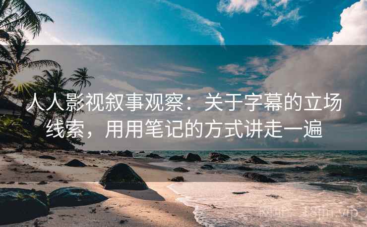 人人影视叙事观察：关于字幕的立场线索，用用笔记的方式讲走一遍