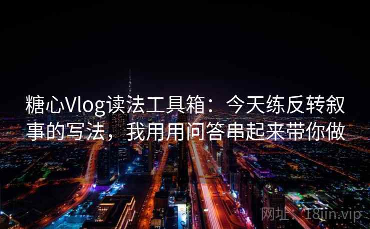 糖心Vlog读法工具箱：今天练反转叙事的写法，我用用问答串起来带你做