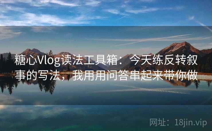 糖心Vlog读法工具箱：今天练反转叙事的写法，我用用问答串起来带你做