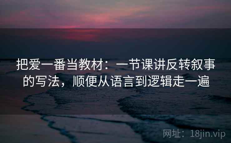 把爱一番当教材:一节课讲反转叙事的写法,顺便从语言到逻辑走一遍