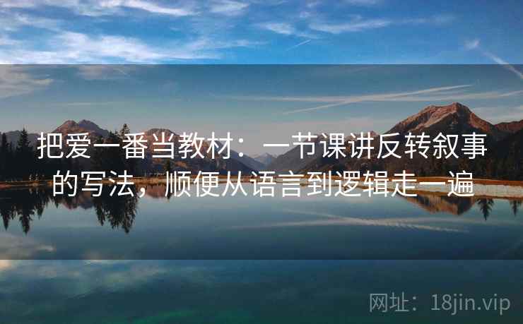 把爱一番当教材:一节课讲反转叙事的写法,顺便从语言到逻辑走一遍 把爱一番当教材:一节课讲反转叙事的写法,顺便从语言到逻辑走一遍