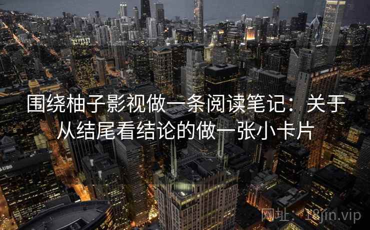 围绕柚子影视做一条阅读笔记：关于从结尾看结论的做一张小卡片